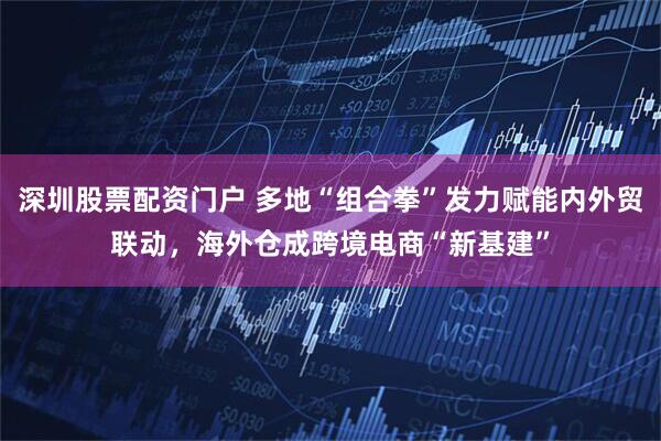 深圳股票配資門戶 多地“組合拳”發(fā)力賦能內(nèi)外貿(mào)聯(lián)動，海外倉成跨境電商“新基建”