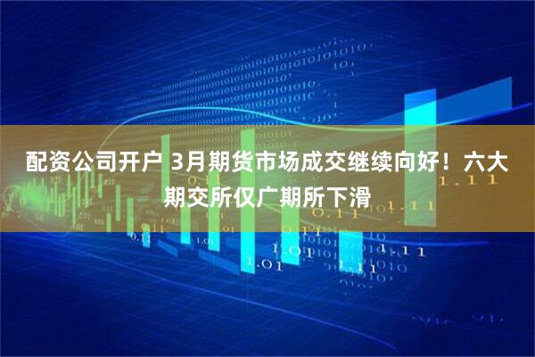 配資公司開戶 3月期貨市場成交繼續向好！六大期交所僅廣期所下滑