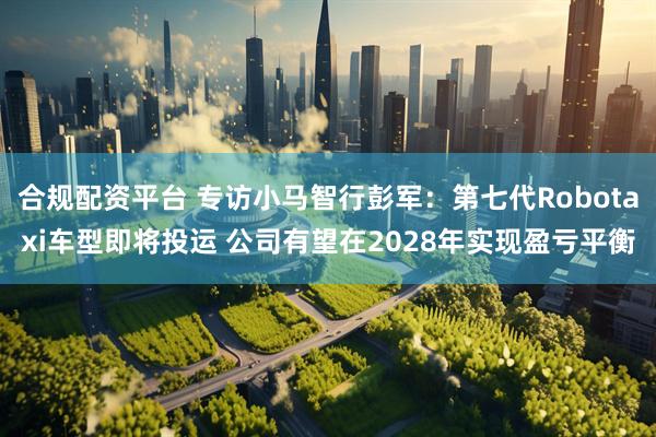 合規(guī)配資平臺(tái) 專訪小馬智行彭軍：第七代Robotaxi車型即將投運(yùn) 公司有望在2028年實(shí)現(xiàn)盈虧平衡