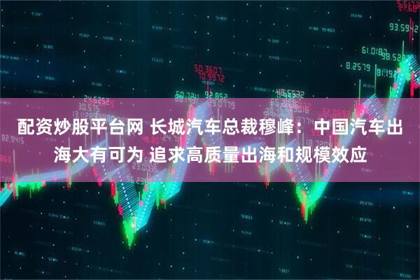 配資炒股平臺網 長城汽車總裁穆峰：中國汽車出海大有可為 追求高質量出海和規模效應
