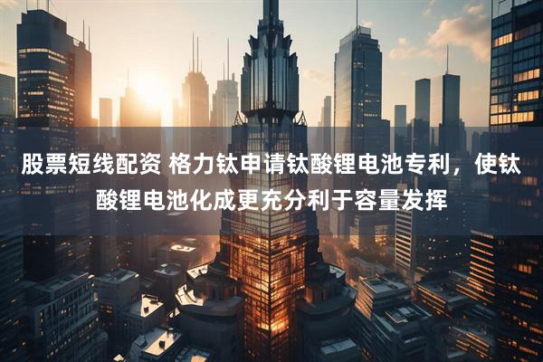 股票短線配資 格力鈦申請鈦酸鋰電池專利，使鈦酸鋰電池化成更充分利于容量發揮