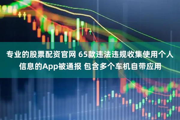 專業(yè)的股票配資官網(wǎng) 65款違法違規(guī)收集使用個(gè)人信息的App被通報(bào) 包含多個(gè)車機(jī)自帶應(yīng)用