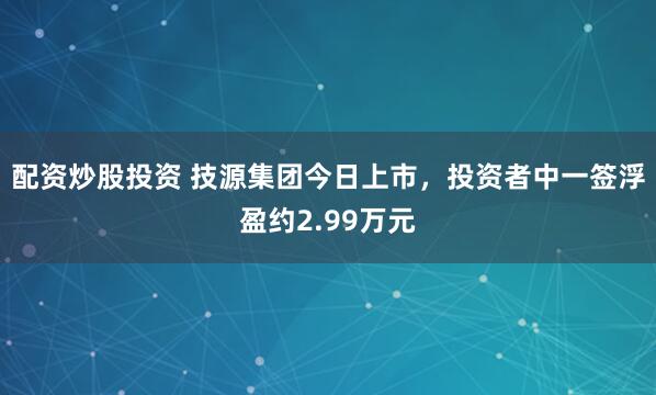 配資炒股投資 技源集團今日上市，投資者中一簽浮盈約2.99萬元