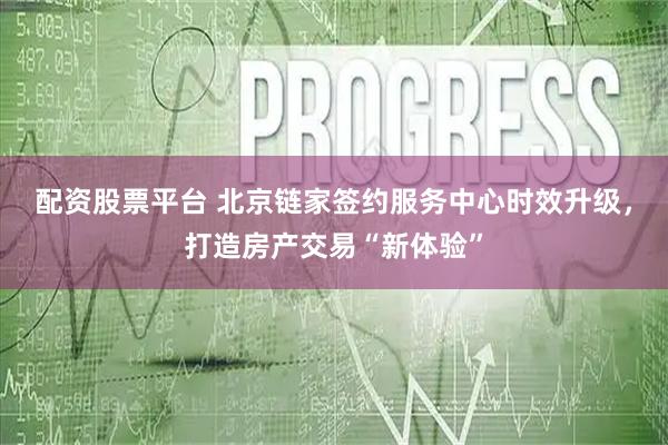 配資股票平臺 北京鏈家簽約服務中心時效升級，打造房產交易“新體驗”