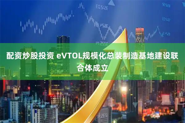 配資炒股投資 eVTOL規(guī)模化總裝制造基地建設(shè)聯(lián)合體成立