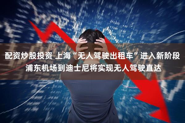 配資炒股投資 上海“無人駕駛出租車”進入新階段 浦東機場到迪士尼將實現(xiàn)無人駕駛直達