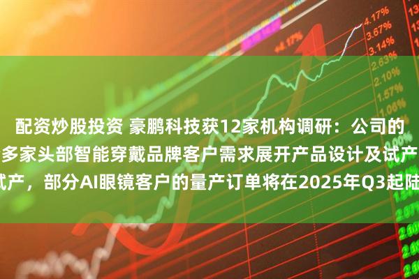 配資炒股投資 豪鵬科技獲12家機構調研：公司的鋼殼疊片產品現(xiàn)主要配合多家頭部智能穿戴品牌客戶需求展開產品設計及試產，部分AI眼鏡客戶的量產訂單將在2025年Q3起陸續(xù)出貨（附調研問答）