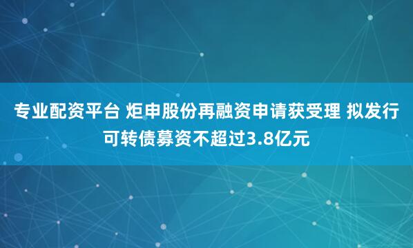 專業配資平臺 炬申股份再融資申請獲受理 擬發行可轉債募資不超過3.8億元