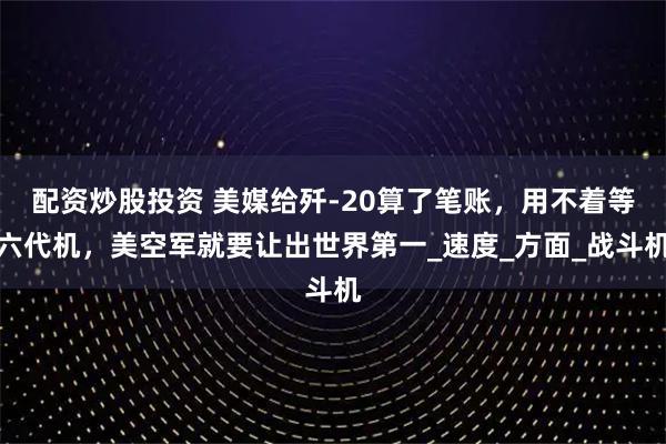 配資炒股投資 美媒給殲-20算了筆賬，用不著等六代機，美空軍就要讓出世界第一_速度_方面_戰(zhàn)斗機