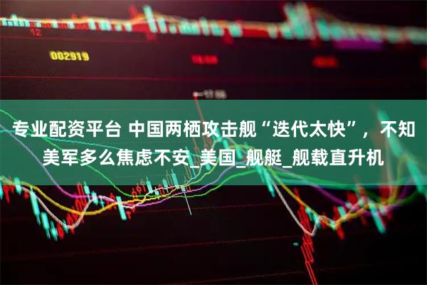 專業配資平臺 中國兩棲攻擊艦“迭代太快”，不知美軍多么焦慮不安_美國_艦艇_艦載直升機