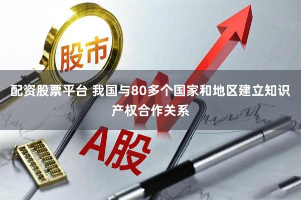 配資股票平臺 我國與80多個國家和地區建立知識產權合作關系