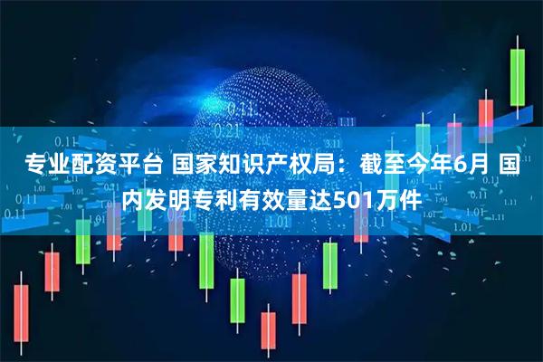 專業配資平臺 國家知識產權局：截至今年6月 國內發明專利有效量達501萬件