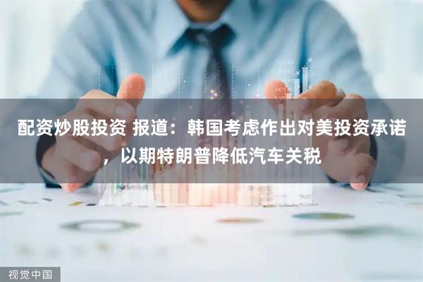 配資炒股投資 報道：韓國考慮作出對美投資承諾，以期特朗普降低汽車關稅