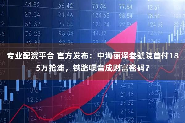 專業配資平臺 官方發布：中海麗澤叁號院首付185萬搶灘，鐵路噪音成財富密碼？