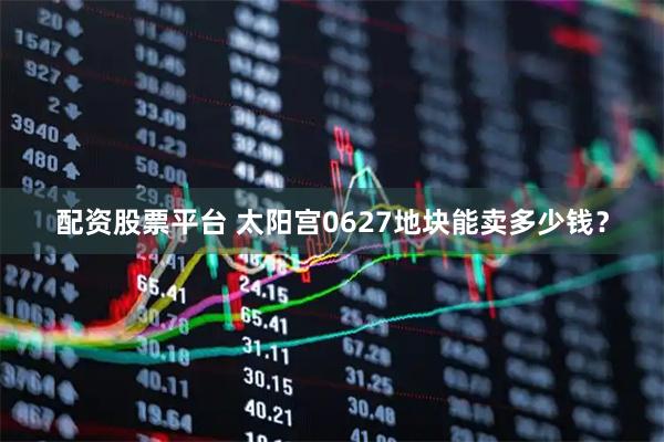 配資股票平臺 太陽宮0627地塊能賣多少錢？