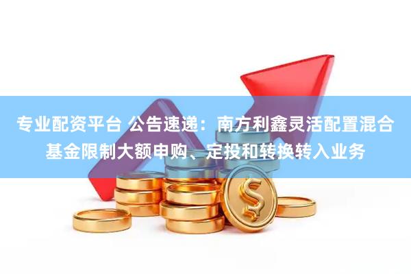 專業(yè)配資平臺 公告速遞：南方利鑫靈活配置混合基金限制大額申購、定投和轉(zhuǎn)換轉(zhuǎn)入業(yè)務