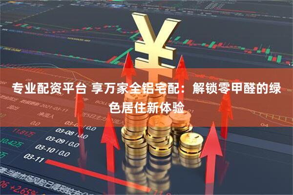 專業(yè)配資平臺 享萬家全鋁宅配：解鎖零甲醛的綠色居住新體驗